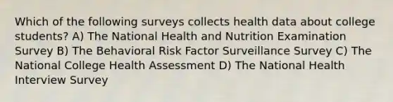 Which of the following surveys collects health data about college students? A) The National Health and Nutrition Examination Survey B) The Behavioral Risk Factor Surveillance Survey C) The National College Health Assessment D) The National Health Interview Survey