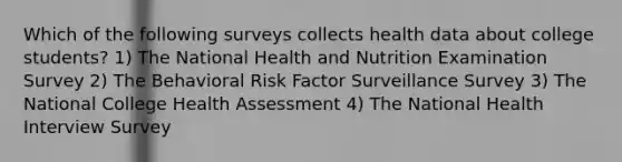 Which of the following surveys collects health data about college students? 1) The National Health and Nutrition Examination Survey 2) The Behavioral Risk Factor Surveillance Survey 3) The National College Health Assessment 4) The National Health Interview Survey