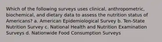 Which of the following surveys uses clinical, anthropometric, biochemical, and dietary data to assess the nutrition status of Americans? a. American Epidemiological Survey b. Ten-State Nutrition Survey c. National Health and Nutrition Examination Surveys d. Nationwide Food Consumption Surveys