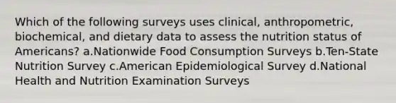 Which of the following surveys uses clinical, anthropometric, biochemical, and dietary data to assess the nutrition status of Americans? a.Nationwide Food Consumption Surveys b.Ten-State Nutrition Survey c.American Epidemiological Survey d.National Health and Nutrition Examination Surveys