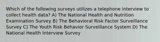 Which of the following surveys utilizes a telephone interview to collect health data? A) The National Health and Nutrition Examination Survey B) The Behavioral Risk Factor Surveillance Survey C) The Youth Risk Behavior Surveillance System D) The National Health Interview Survey