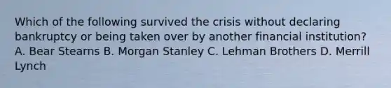 Which of the following survived the crisis without declaring bankruptcy or being taken over by another financial institution? A. Bear Stearns B. Morgan Stanley C. Lehman Brothers D. Merrill Lynch