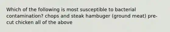 Which of the following is most susceptible to bacterial contamination? chops and steak hambuger (ground meat) pre-cut chicken all of the above