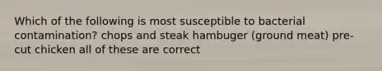 Which of the following is most susceptible to bacterial contamination? chops and steak hambuger (ground meat) pre-cut chicken all of these are correct