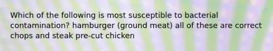 Which of the following is most susceptible to bacterial contamination? hamburger (ground meat) all of these are correct chops and steak pre-cut chicken