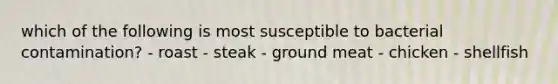 which of the following is most susceptible to bacterial contamination? - roast - steak - ground meat - chicken - shellfish