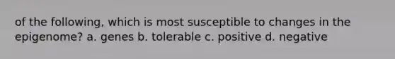 of the following, which is most susceptible to changes in the epigenome? a. genes b. tolerable c. positive d. negative