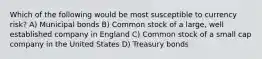 Which of the following would be most susceptible to currency risk? A) Municipal bonds B) Common stock of a large, well established company in England C) Common stock of a small cap company in the United States D) Treasury bonds