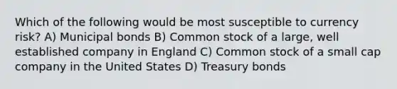 Which of the following would be most susceptible to currency risk? A) Municipal bonds B) Common stock of a large, well established company in England C) Common stock of a small cap company in the United States D) Treasury bonds