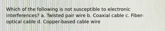 Which of the following is not susceptible to electronic interferences? a. Twisted pair wire b. Coaxial cable c. Fiber-optical cable d. Copper-based cable wire