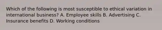 Which of the following is most susceptible to ethical variation in international business? A. Employee skills B. Advertising C. Insurance benefits D. Working conditions