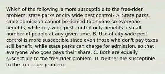 Which of the following is more susceptible to the free-rider problem: state parks or city-wide pest control? A. State parks, since admission cannot be denied to anyone so everyone benefits, while city-wide pest control only benefits a small number of people at any given time. B. Use of city-wide pest control is more susceptible since even those who don't pay taxes still benefit, while state parks can charge for admission, so that everyone who goes pays their share. C. Both are equally susceptible to the free-rider problem. D. Neither are susceptible to the free-rider problem.