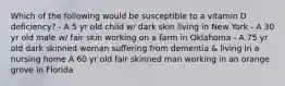 Which of the following would be susceptible to a vitamin D deficiency? - A 5 yr old child w/ dark skin living in New York - A 30 yr old male w/ fair skin working on a farm in Oklahoma - A 75 yr old dark skinned woman suffering from dementia & living in a nursing home A 60 yr old fair skinned man working in an orange grove in Florida