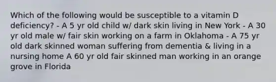 Which of the following would be susceptible to a vitamin D deficiency? - A 5 yr old child w/ dark skin living in New York - A 30 yr old male w/ fair skin working on a farm in Oklahoma - A 75 yr old dark skinned woman suffering from dementia & living in a nursing home A 60 yr old fair skinned man working in an orange grove in Florida