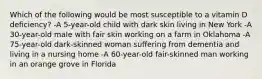 Which of the following would be most susceptible to a vitamin D deficiency? -A 5-year-old child with dark skin living in New York -A 30-year-old male with fair skin working on a farm in Oklahoma -A 75-year-old dark-skinned woman suffering from dementia and living in a nursing home -A 60-year-old fair-skinned man working in an orange grove in Florida