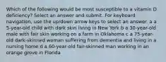 Which of the following would be most susceptible to a vitamin D deficiency? Select an answer and submit. For keyboard navigation, use the up/down arrow keys to select an answer. a a 5-year-old child with dark skin living in New York b a 30-year-old male with fair skin working on a farm in Oklahoma c a 75-year-old dark-skinned woman suffering from dementia and living in a nursing home d a 60-year-old fair-skinned man working in an orange grove in Florida