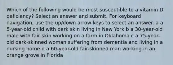 Which of the following would be most susceptible to a vitamin D deficiency? Select an answer and submit. For keyboard navigation, use the up/down arrow keys to select an answer. a a 5-year-old child with dark skin living in New York b a 30-year-old male with fair skin working on a farm in Oklahoma c a 75-year-old dark-skinned woman suffering from dementia and living in a nursing home d a 60-year-old fair-skinned man working in an orange grove in Florida