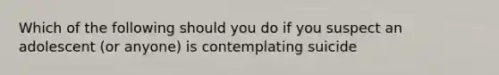 Which of the following should you do if you suspect an adolescent (or anyone) is contemplating suicide