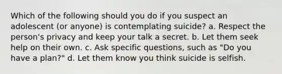 Which of the following should you do if you suspect an adolescent (or anyone) is contemplating suicide? a. Respect the person's privacy and keep your talk a secret. b. Let them seek help on their own. c. Ask specific questions, such as "Do you have a plan?" d. Let them know you think suicide is selfish.