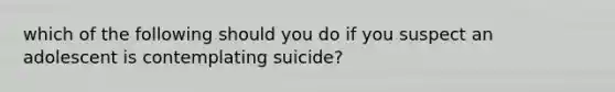 which of the following should you do if you suspect an adolescent is contemplating suicide?