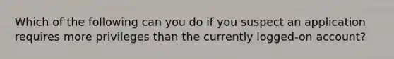 Which of the following can you do if you suspect an application requires more privileges than the currently logged-on account?