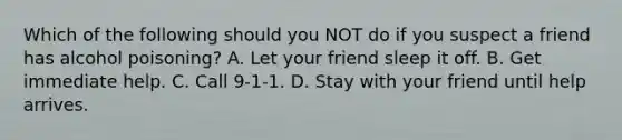 Which of the following should you NOT do if you suspect a friend has alcohol poisoning? A. Let your friend sleep it off. B. Get immediate help. C. Call 9-1-1. D. Stay with your friend until help arrives.