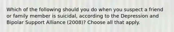 Which of the following should you do when you suspect a friend or family member is suicidal, according to the Depression and Bipolar Support Alliance (2008)? Choose all that apply.