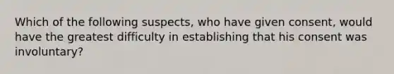 Which of the following suspects, who have given consent, would have the greatest difficulty in establishing that his consent was involuntary?