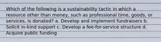 Which of the following is a sustainability tactic in which a resource other than money, such as professional time, goods, or services, is donated? a. Develop and implement fundraisers b. Solicit in-kind support c. Develop a fee-for-service structure d. Acquire public funding