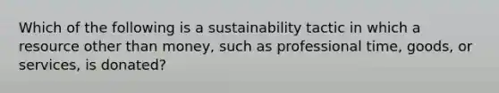 Which of the following is a sustainability tactic in which a resource other than money, such as professional time, goods, or services, is donated?