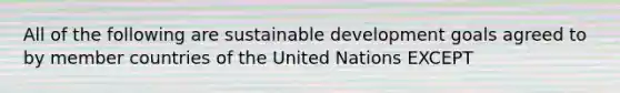 All of the following are sustainable development goals agreed to by member countries of the United Nations EXCEPT