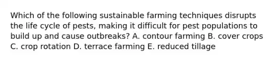 Which of the following sustainable farming techniques disrupts the life cycle of pests, making it difficult for pest populations to build up and cause outbreaks? A. contour farming B. cover crops C. crop rotation D. terrace farming E. reduced tillage