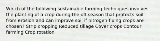 Which of the following sustainable farming techniques involves the planting of a crop during the off-season that protects soil from erosion and can improve soil if nitrogen-fixing crops are chosen? Strip cropping Reduced tillage Cover crops Contour farming Crop rotation