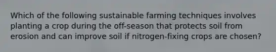 Which of the following sustainable farming techniques involves planting a crop during the off-season that protects soil from erosion and can improve soil if nitrogen-fixing crops are chosen?