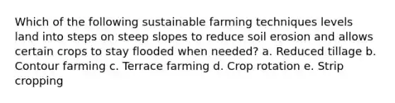 Which of the following sustainable farming techniques levels land into steps on steep slopes to reduce soil erosion and allows certain crops to stay flooded when needed? a. Reduced tillage b. Contour farming c. Terrace farming d. Crop rotation e. Strip cropping