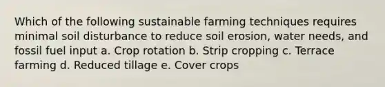 Which of the following sustainable farming techniques requires minimal soil disturbance to reduce soil erosion, water needs, and fossil fuel input a. Crop rotation b. Strip cropping c. Terrace farming d. Reduced tillage e. Cover crops