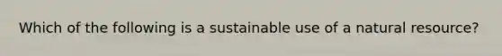 Which of the following is a sustainable use of a natural resource?