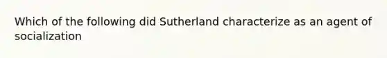 Which of the following did Sutherland characterize as an agent of socialization