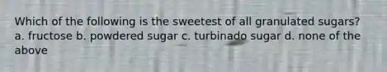 Which of the following is the sweetest of all granulated sugars? a. fructose b. powdered sugar c. turbinado sugar d. none of the above