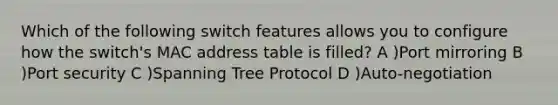 Which of the following switch features allows you to configure how the switch's MAC address table is filled? A )Port mirroring B )Port security C )Spanning Tree Protocol D )Auto-negotiation