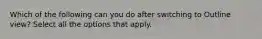Which of the following can you do after switching to Outline view? Select all the options that apply.