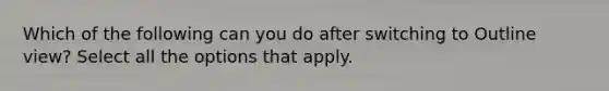 Which of the following can you do after switching to Outline view? Select all the options that apply.