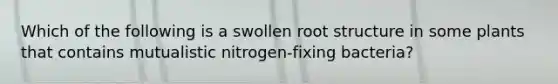 Which of the following is a swollen root structure in some plants that contains mutualistic nitrogen-fixing bacteria?