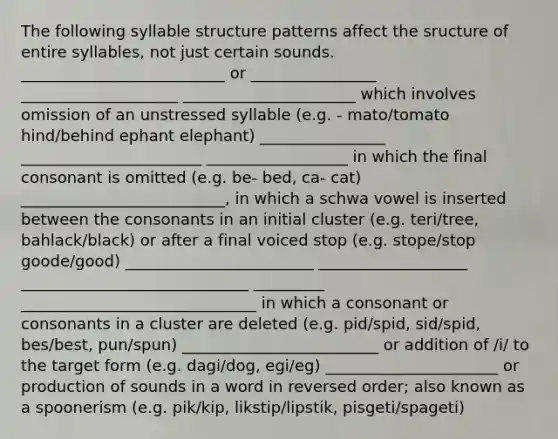 The following syllable structure patterns affect the sructure of entire syllables, not just certain sounds. __________________________ or ________________ ____________________ ______________________ which involves omission of an unstressed syllable (e.g. - mato/tomato hind/behind ephant elephant) ________________ _______________________ __________________ in which the final consonant is omitted (e.g. be- bed, ca- cat) __________________________, in which a schwa vowel is inserted between the consonants in an initial cluster (e.g. teri/tree, bahlack/black) or after a final voiced stop (e.g. stope/stop goode/good) ________________________ ___________________ _____________________________ _________ ______________________________ in which a consonant or consonants in a cluster are deleted (e.g. pid/spid, sid/spid, bes/best, pun/spun) _________________________ or addition of /i/ to the target form (e.g. dagi/dog, egi/eg) ______________________ or production of sounds in a word in reversed order; also known as a spoonerism (e.g. pik/kip, likstip/lipstik, pisgeti/spageti)