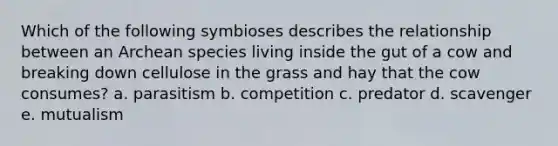 Which of the following symbioses describes the relationship between an Archean species living inside the gut of a cow and breaking down cellulose in the grass and hay that the cow consumes? a. parasitism b. competition c. predator d. scavenger e. mutualism