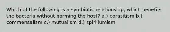 Which of the following is a symbiotic relationship, which benefits the bacteria without harming the host? a.) parasitism b.) commensalism c.) mutualism d.) spirillumism