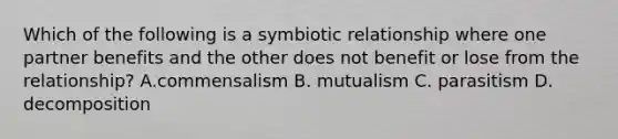 Which of the following is a symbiotic relationship where one partner benefits and the other does not benefit or lose from the relationship? A.commensalism B. mutualism C. parasitism D. decomposition