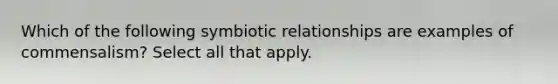 Which of the following symbiotic relationships are examples of commensalism? Select all that apply.