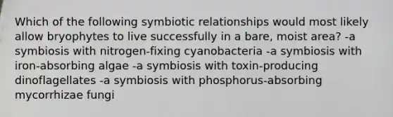 Which of the following <a href='https://www.questionai.com/knowledge/kRSNvCqb1I-symbiotic-relationships' class='anchor-knowledge'>symbiotic relationships</a> would most likely allow bryophytes to live successfully in a bare, moist area? -a symbiosis with nitrogen-fixing cyanobacteria -a symbiosis with iron-absorbing algae -a symbiosis with toxin-producing dinoflagellates -a symbiosis with phosphorus-absorbing mycorrhizae fungi