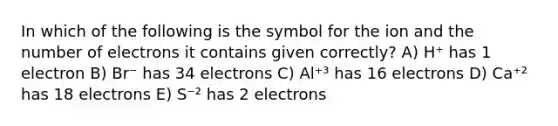 In which of the following is the symbol for the ion and the number of electrons it contains given correctly? A) H⁺ has 1 electron B) Br⁻ has 34 electrons C) Al⁺³ has 16 electrons D) Ca⁺² has 18 electrons E) S⁻² has 2 electrons